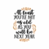 at_least_youre_not_as_you_will_be_next_year